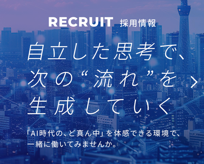 RECRUIT 採用情報 自立した思考で、次の"流れ"を生成していく 「AI時代の、ど真ん中」を体感できる環境で、一緒に働いてみませんか。