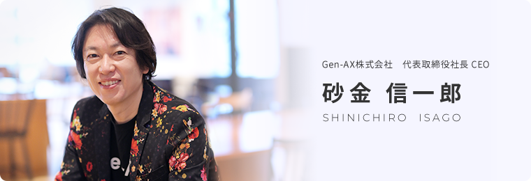 Gen-AX株式会社　代表取締役社長 CEO 砂⾦ 信⼀郎 SHINICHIRO  ISAGO